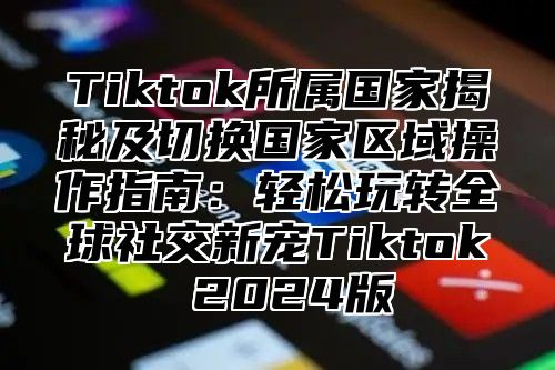 Tiktok所属国家揭秘及切换国家区域操作指南：轻松玩转全球社交新宠Tiktok 2025版