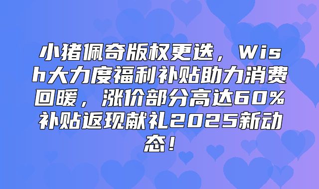 小猪佩奇版权更迭，Wish大力度福利补贴助力消费回暖，涨价部分高达60%补贴返现献礼2025新动态！
