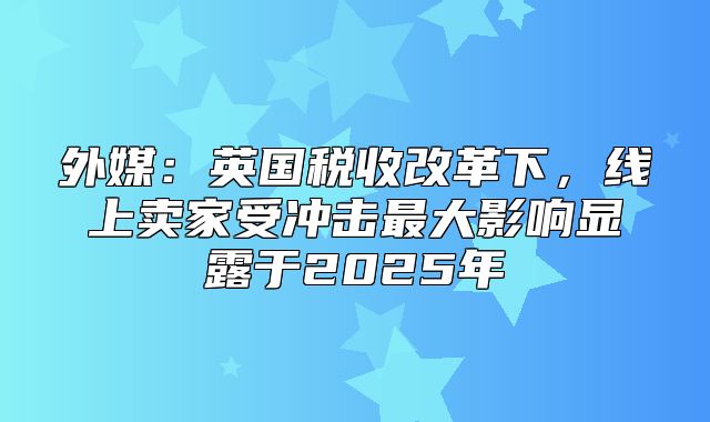 外媒：英国税收改革下，线上卖家受冲击最大影响显露于2025年