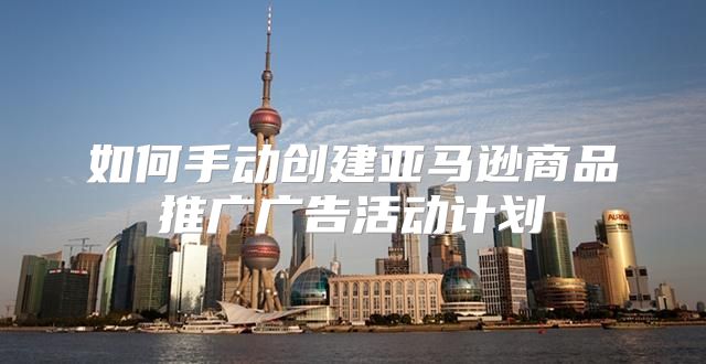 如何手动创建亚马逊商品推广广告活动计划