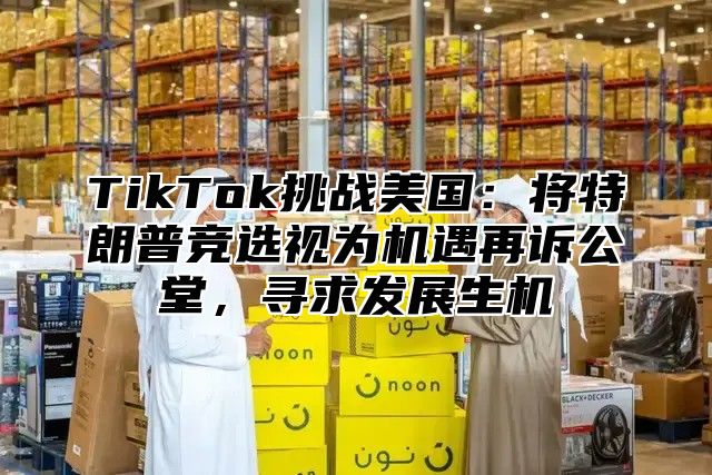TikTok挑战美国：将特朗普竞选视为机遇再诉公堂，寻求发展生机
