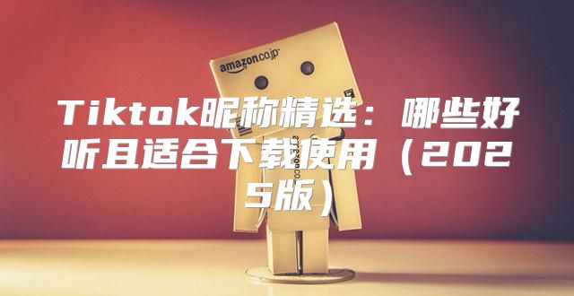 Tiktok昵称精选：哪些好听且适合下载使用2025版