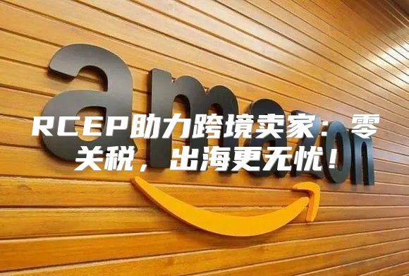 RCEP助力跨境卖家：零关税，出海更无忧！