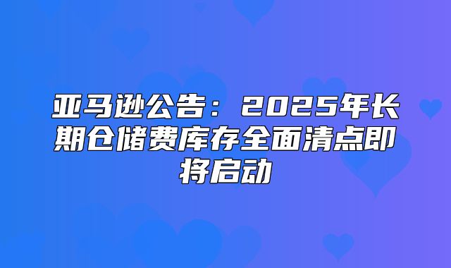 亚马逊公告：2025年长期仓储费库存全面清点即将启动