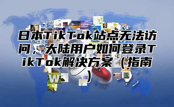 日本TikTok站点无法访问，大陆用户如何登录TikTok解决方案指南