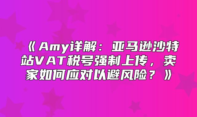 Amy详解：亚马逊沙特站VAT税号强制上传，卖家如何应对以避风险？