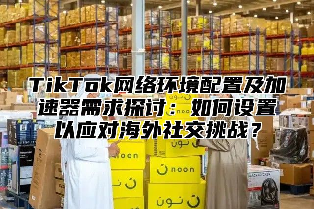 TikTok网络环境配置及加速器需求探讨：如何设置以应对海外社交挑战？