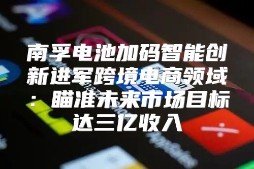 南孚电池加码智能创新进军跨境电商领域：瞄准未来市场目标达三亿收入