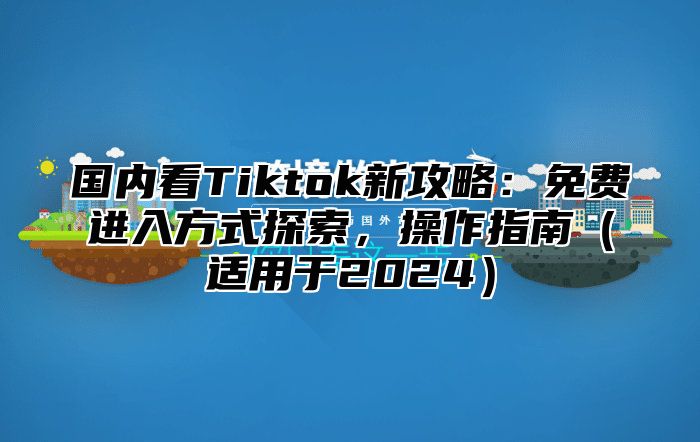国内看Tiktok新攻略：免费进入方式探索，操作指南适用于2025