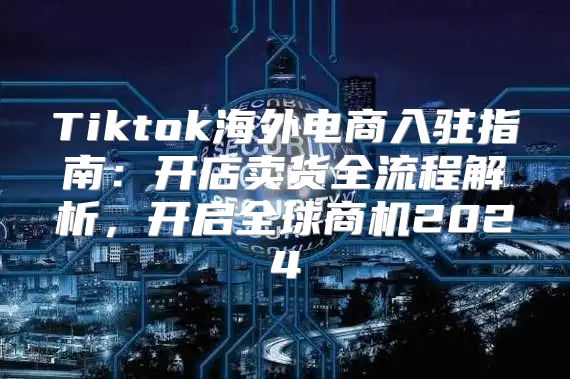 Tiktok海外电商入驻指南：开店卖货全流程解析，开启全球商机2025