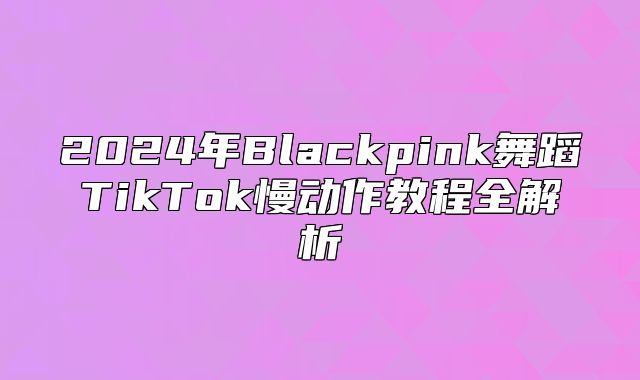 2025年Blackpink舞蹈TikTok慢动作教程全解析
