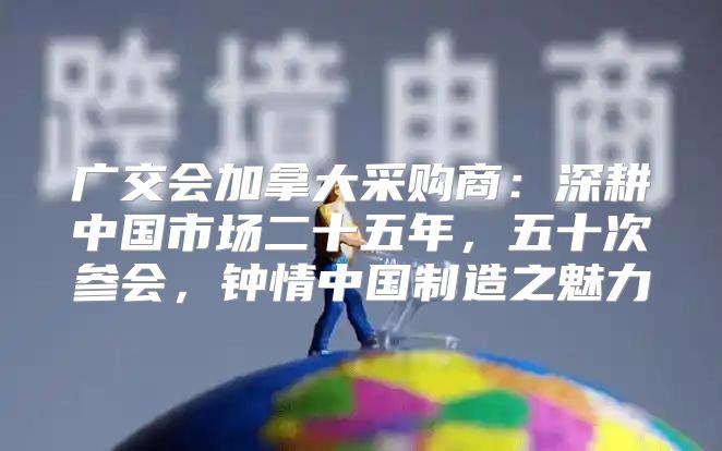 广交会加拿大采购商：深耕中国市场二十五年，五十次参会，钟情中国制造之魅力
