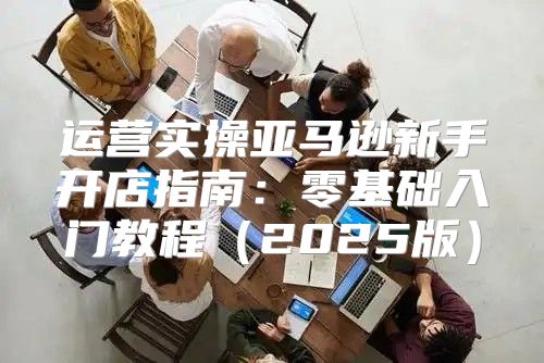 运营实操亚马逊新手开店指南：零基础入门教程2025版