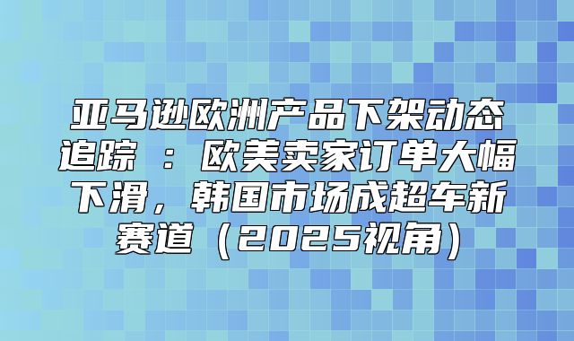 亚马逊欧洲产品下架动态追踪②：欧美卖家订单大幅下滑，韩国市场成超车新赛道2025视角