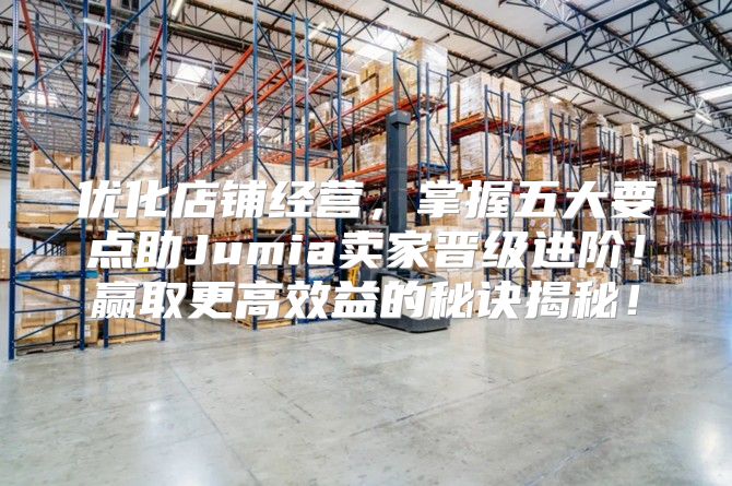 优化店铺经营，掌握五大要点助Jumia卖家晋级进阶！赢取更高效益的秘诀揭秘！