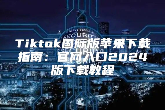 Tiktok国际版苹果下载指南：官网入口2025版下载教程