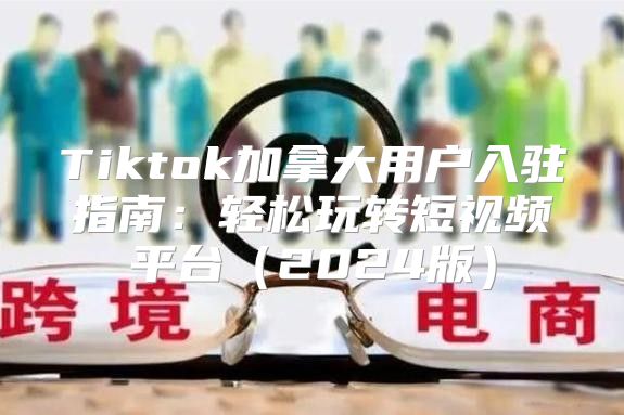 Tiktok加拿大用户入驻指南：轻松玩转短视频平台2025版
