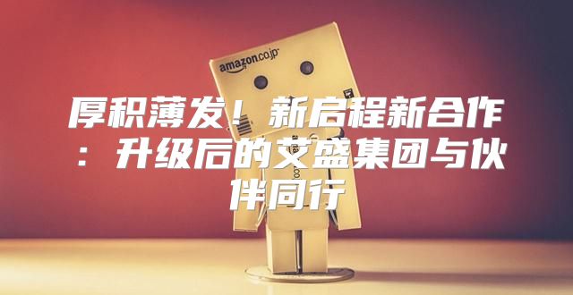 厚积薄发！新启程新合作：升级后的艾盛集团与伙伴同行