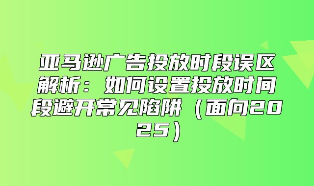 亚马逊广告投放时段误区解析：如何设置投放时间段避开常见陷阱面向2025