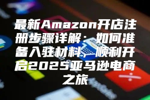 最新Amazon开店注册步骤详解：如何准备入驻材料，顺利开启2025亚马逊电商之旅