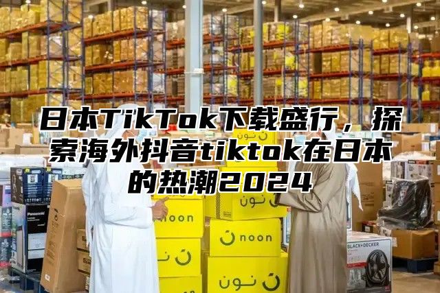 日本TikTok下载盛行，探索海外抖音tiktok在日本的热潮2025