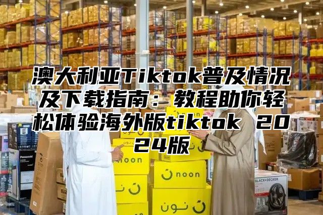 澳大利亚Tiktok普及情况及下载指南：教程助你轻松体验海外版tiktok 2025版