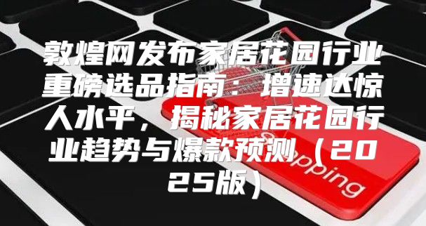 敦煌网发布家居花园行业重磅选品指南：增速达惊人水平，揭秘家居花园行业趋势与爆款预测2025版