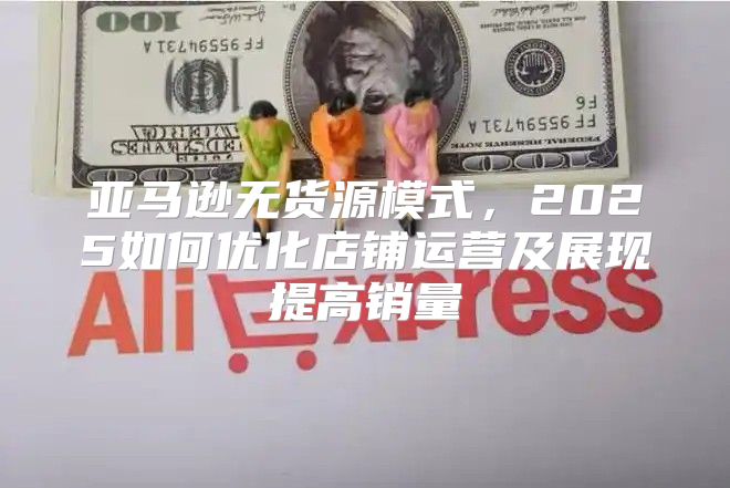亚马逊无货源模式，2025如何优化店铺运营及展现提高销量