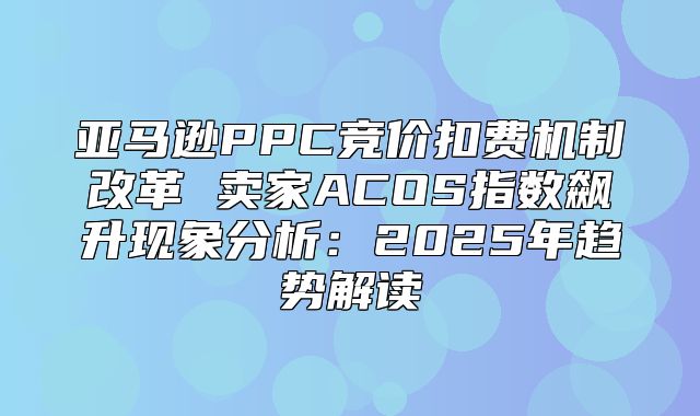亚马逊PPC竞价扣费机制改革 卖家ACOS指数飙升现象分析：2025年趋势解读
