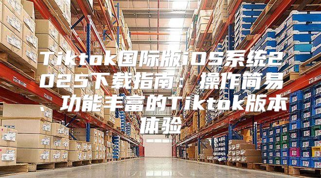 Tiktok国际版iOS系统2025下载指南：操作简易、功能丰富的Tiktok版本体验