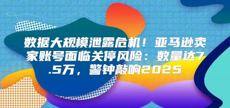 数据大规模泄露危机！亚马逊卖家账号面临关停风险：数量达7.5万，警钟敲响2025