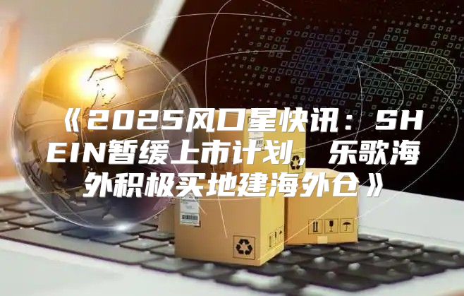 2025风口星快讯：SHEIN暂缓上市计划，乐歌海外积极买地建海外仓