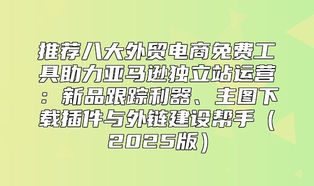 推荐八大外贸电商免费工具助力亚马逊独立站运营：新品跟踪利器、主图下载插件与外链建设帮手2025版