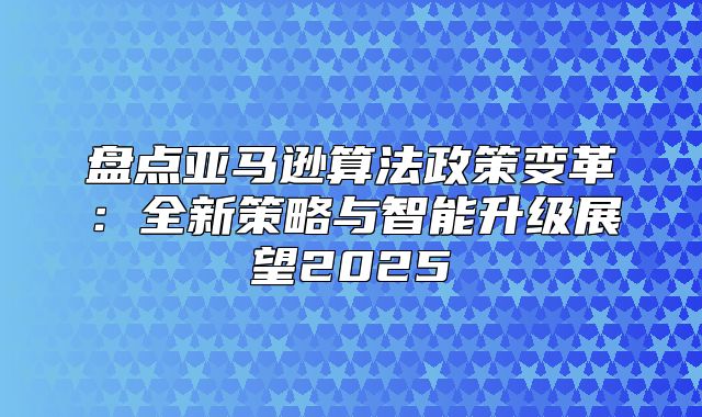 盘点亚马逊算法政策变革：全新策略与智能升级展望2025