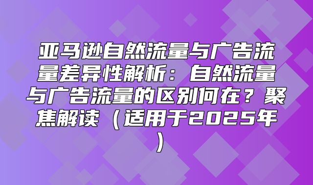 亚马逊自然流量与广告流量差异性解析：自然流量与广告流量的区别何在？聚焦解读适用于2025年