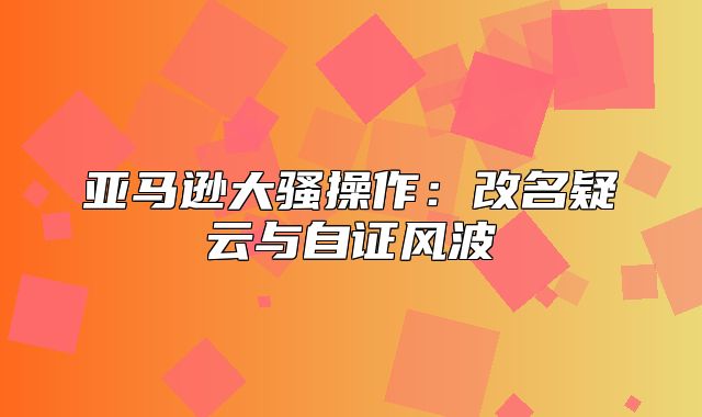 亚马逊大骚操作：改名疑云与自证风波
