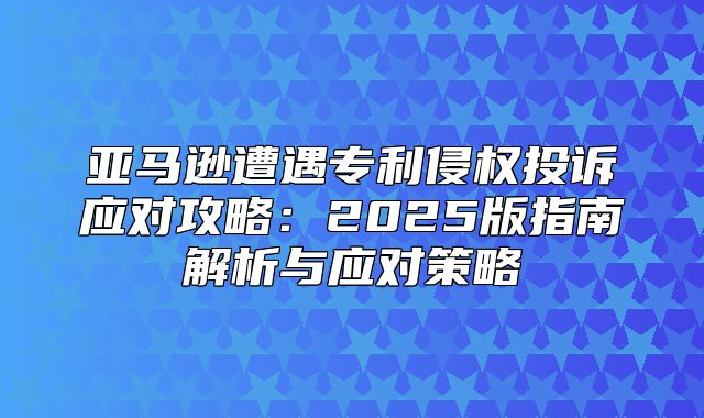 亚马逊遭遇专利侵权投诉应对攻略：2025版指南解析与应对策略