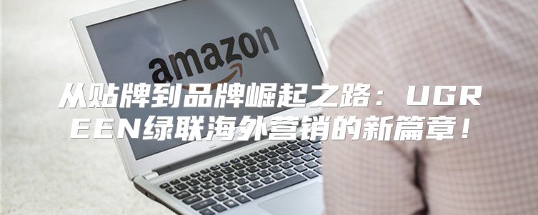 从贴牌到品牌崛起之路：UGREEN绿联海外营销的新篇章！