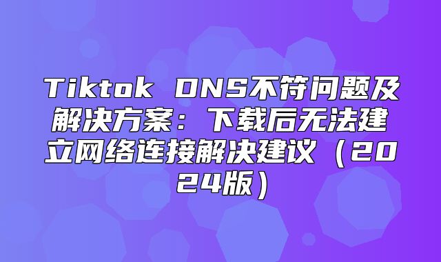 Tiktok DNS不符问题及解决方案：下载后无法建立网络连接解决建议2025版