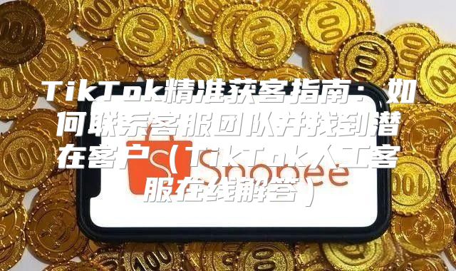 TikTok精准获客指南：如何联系客服团队并找到潜在客户TikTok人工客服在线解答