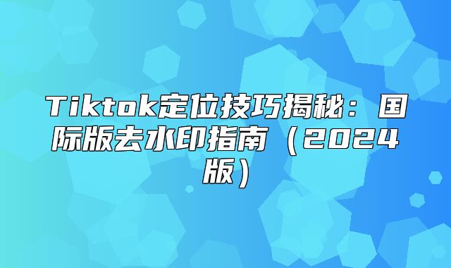 Tiktok定位技巧揭秘：国际版去水印指南2025版