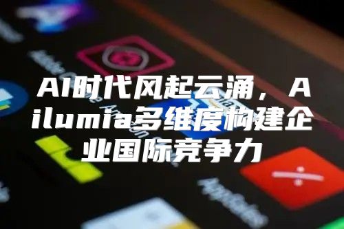 AI时代风起云涌，Ailumia多维度构建企业国际竞争力