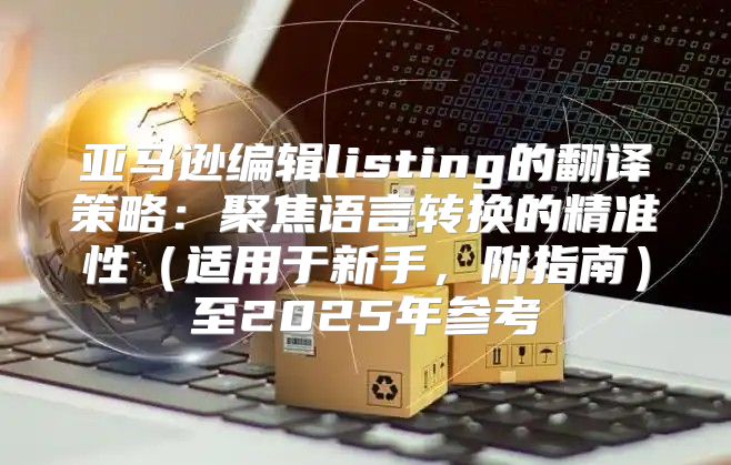 亚马逊编辑listing的翻译策略：聚焦语言转换的精准性适用于新手，附指南至2025年参考