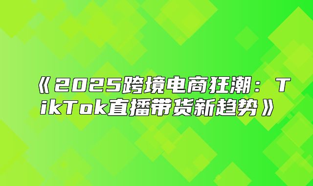 2025跨境电商狂潮：TikTok直播带货新趋势
