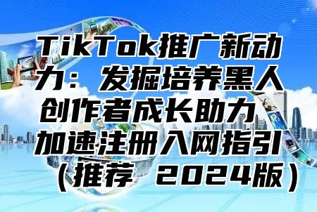 TikTok推广新动力：发掘培养黑人创作者成长助力 加速注册入网指引推荐 2025版
