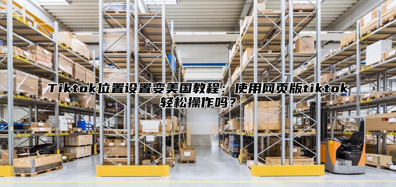 Tiktok位置设置变美国教程：使用网页版tiktok轻松操作吗？