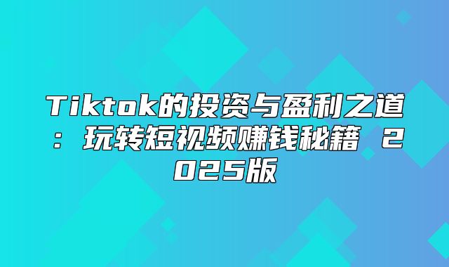 Tiktok的投资与盈利之道：玩转短视频赚钱秘籍 2025版