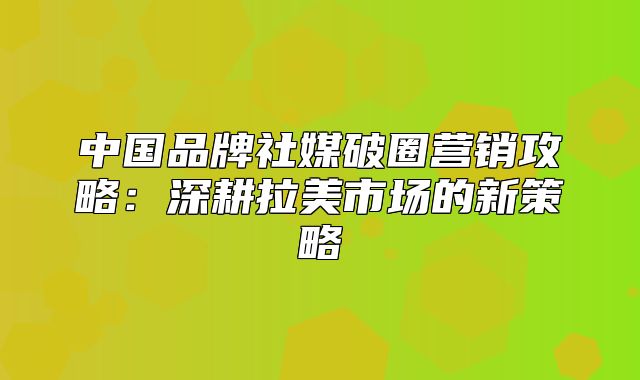 中国品牌社媒破圈营销攻略：深耕拉美市场的新策略