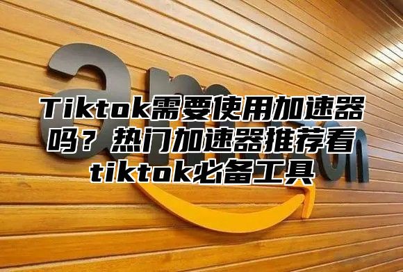 Tiktok需要使用加速器吗？热门加速器推荐看tiktok必备工具