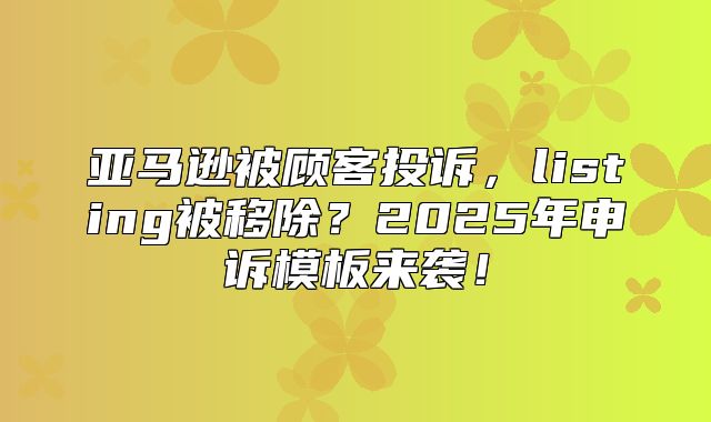 亚马逊被顾客投诉，listing被移除？2025年申诉模板来袭！